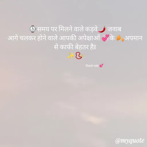 Quote by khushi Nain 🥰🥰 - ⌚समय पर मिलने वाले कड़वे🌶️ जवाब
आगे चलकर होने वाले आपकी अपेक्षाओं 💞के 🍂अपमान से काफी बेहतर हैll
✨📿

                                                         Khushi nain 💕 - Made using Quotes Creator App, Post Maker App