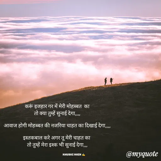 Quote by khushi Nain 🥰🥰 - करूं इजहार गर में मेरी मोहब्बत  का
तो क्या तुम्हें सुनाई देगा,,,,

आवाज होगी मोहब्बत की नजरिया चाहत का दिखाई देगा,,,,

इस्तकबाल करे अगर तू मेरी चाहत का 
तो तुम्हें मेरा इश्क भी सुनाई देगा,,,


                                                        Khushi Nain ✍️ - Made using Quotes Creator App, Post Maker App