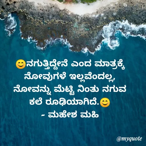 Quote by Mahesha Dt - 😊ನಗುತ್ತಿದ್ದೇನೆ ಎಂದ ಮಾತ್ರಕ್ಕೆ ನೋವುಗಳೆ ಇಲ್ಲವೆಂದಲ್ಲ, ನೋವನ್ನು ಮೆಟ್ಟಿ ನಿಂತು ನಗುವ ಕಲೆ ರೂಢಿಯಾಗಿದೆ.😊
- ಮಹೇಶ ಮಹಿ - Made using Quotes Creator App, Post Maker App