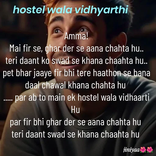 Quote by jiniyaa 🌺🌺 | a soulful pen - 
Amma!
Mai fir se, ghar der se aana chahta hu..
teri daant ko swad se khana chaahta hu..
pet bhar jaaye fir bhi tere haathon se bana daal chawal khana chahta hu 
..... par ab to main ek hostel wala vidhaarti Hu 
par fir bhi ghar der se aana chahta hu 
teri daant swad se khana chaahta hu hostel wala vidhyarthi  - Made using Quotes Creator App, Post Maker App