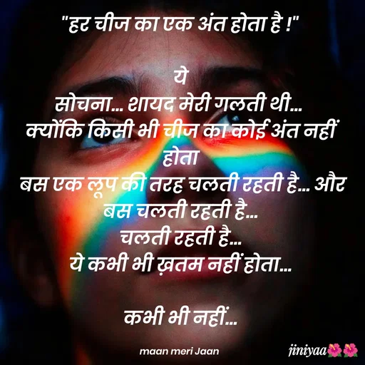 Quote by jiniyaa 🌺🌺 | a soulful pen - "हर चीज का एक अंत होता है !"

ये
सोचना... शायद मेरी गलती थी... 
क्योंकि किसी भी चीज का कोई अंत नहीं होता
 बस एक लूप की तरह चलती रहती है... और बस चलती रहती है...
 चलती रहती है... 
ये कभी भी ख़तम नहीं होता...

कभी भी नहीं...

maan meri Jaan  - Made using Quotes Creator App, Post Maker App