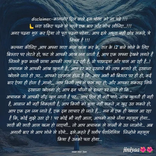 Quote by jiniyaa 🌺🌺 | a soulful pen - disclaimer:-कामज़ोर दिल वाले इस पोस्ट को ना पढ़े !!!
 🫷जरा रुकिए पढ़ने से पहले एक बार और सोच लीजिए...!!!
 अगर पढ़ना शुरू कर दिया तो पूरा पढ़ना पड़ेगा.. आप इसे अधूरा नहीं छोड़ सकते, ये नियम है !!!
कल्पना कीजिए ,आप अपना सारा काम ख़त्म कर के, रात के 12 बजे सोने के लिए बिस्तार पर लेटते हो, फट से आपकी आंख लग जाती है, आप एक सपना देखने लगते हैं जिसमें कुछ काली छाया आपकी तरफ बढ़ रही है, वो परछाइयां और पास आ रही है...! अचानक से आपकी आंख खुलती है,, आप डर कर दरवाजे की तरफ भागते हो, दरवाजा खोलने जाते हो ,पर... आपको एहसास होता है कि, आप अभी भी बिस्तर पर ही हो, कई बार ऐसा ही होता है ,मानो,,, आप किसी लूप में फंस गए हो, और आपका मकसद सिर्फ दरवाजा खोलना हो, आप इन चीज़ों से इतना डर जाते हो कि ,
अचानक से आपकी नींद खुल जाती है पर... आप हिल ही नहीं पाते, आंख खुलती ही नही  है, आवाज भी नहीं निकलती है, आप किसी को बुला नहीं सकते ,न खुद उठ सकते हो, आप एक दम जम जाते हैं, एक दम लाचार हो जाते हैं,... मन में एक ही ख्याल आ रहा है कि, कोई मुझे उठा दो ! पर कोई भी नहीं आता, आपको मरने जैसा महसूस होगा... सारी की सारी आस खत्म हो जाएगी... तो आप अचानक से सच्ची में उठ जाओगे... अब अगली बार से आप सोने से डरेंगे... इसे कहते हैं स्लीप पैरालिसिस  जिन्होने महसूस  किया है उनको पता होगा...


maan meri Jaan  - Made using Quotes Creator App, Post Maker App