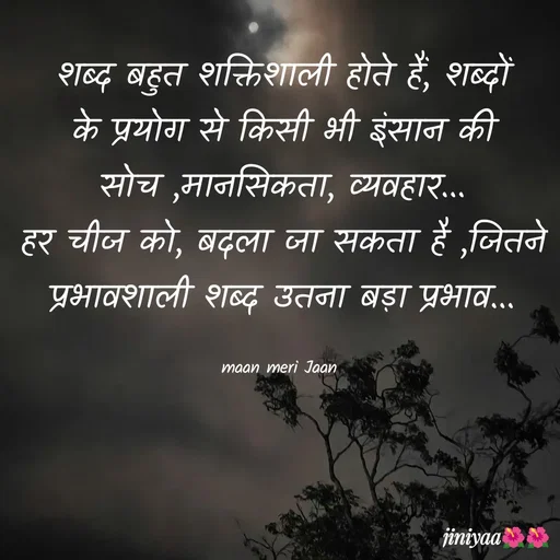 Quote by jiniyaa 🌺🌺 | a soulful pen - शब्द बहुत शक्तिशाली होते हैं, शब्दों के प्रयोग से किसी भी इंसान की सोच ,मानसिकता, व्यवहार...
हर चीज को, बदला जा सकता है ,जितने प्रभावशाली शब्द उतना बड़ा प्रभाव...

maan meri Jaan  - Made using Quotes Creator App, Post Maker App