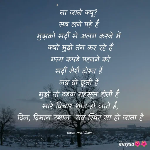 Quote by jiniyaa 🌺🌺 | a soulful pen - ना जाने क्यू? 
सब लगे पड़े है 
मुझको सर्दी से अलग करने में 
क्यों मुझे तंग कर रहे हैं
 गरम कपड़े पहनने को 
सर्दी मेरी दोस्त है 
जब वो छूती है 
मुझे तो ठंडक महसूस होती है 
सारे विचार शांत हो जाते है,
 दिल, दिमाग ख्याल  सब स्थिर सा हो जाता है 

maan meri Jaan  - Made using Quotes Creator App, Post Maker App