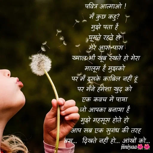 Quote by jiniyaa 🌺🌺 | a soulful pen - पवित्र आत्माओ !
मैं कुछ कहु? 
मुझे पता है 
घूमते रहते हो 
मेरे आस-पास
 ख्याल भी खूब रखते हो मेरा 
मालूम है मुझको 
पर मैं इसके काबिल नहीं हूं 
पर मैंने हमेशा खुद को 
एक कवच में पाया 
जो आपका बनाया है 
मुझे महसूस होते हो 
आप सब एक सुगंध की तरह
 बस...  दिखते नहीं हो... आंखों को...
  - Made using Quotes Creator App, Post Maker App