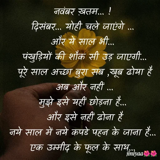 Quote by jiniyaa 🌺🌺 | a soulful pen - नवंबर ख़तम... !
दिसंबर... योही चले जाएंगे ...
और ये साल भी...
 पंखुड़ियों की शौक सी उड़ जाएगी...
 पूरे साल अच्छा बुरा सब ,खूब ढोया है
 अब और नहीं ...
मुझे इसे यहीं छोड़ना है...
 और इसे नहीं ढोना है
 नये साल में नये कपडे पहन के जाना है... 
एक उम्मीद के फूल के साथ... - Made using Quotes Creator App, Post Maker App