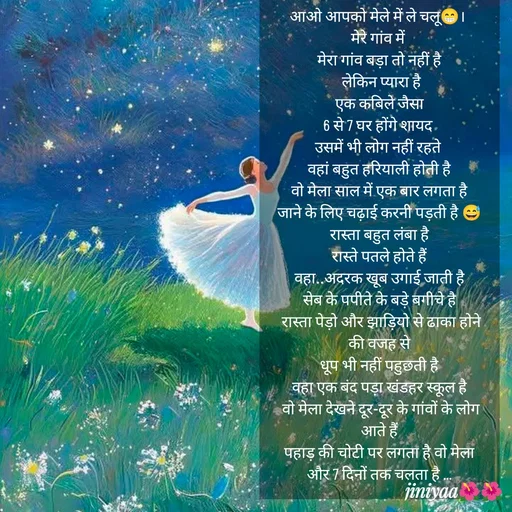 Quote by jiniyaa 🌺🌺 | a soulful pen - आओ आपको मेले में ले चलू😁। 
मेरे गांव में 
मेरा गांव बड़ा तो नहीं है
 लेकिन प्यारा है
 एक कबिले जैसा 
6 से 7 घर होंगे शायद 
उसमें भी लोग नहीं रहते 
वहां बहुत हरियाली होती है
 वो मेला साल में एक बार लगता है 
जाने के लिए चढ़ाई करनी पड़ती है 😅
रास्ता बहुत लंबा है
 रास्ते पतले होते हैं 
 वहा..अदरक खूब उगाई जाती है 
सेब के पपीते के बड़े बगीचे है
 रास्ता पेड़ो और झाड़ियो से ढाका होने की वजह से
 धूप भी नहीं पहुछती है 
वहा एक बंद पड़ा खंडहर स्कूल है
 वो मेला देखने दूर-दूर के गांवों के लोग आते हैं
 पहाड़ की चोटी पर लगता है वो मेला 
और 7 दिनों तक चलता है ... - Made using Quotes Creator App, Post Maker App