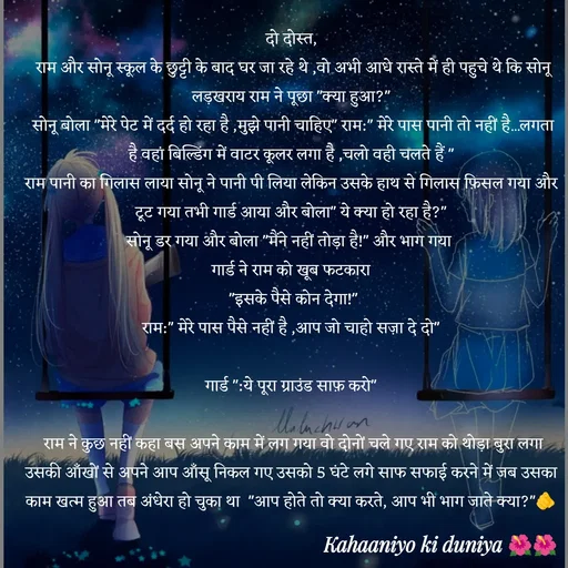 Quote by jiniyaa 🌺🌺 | a soulful pen - दो दोस्त,
 राम और सोनू स्कूल के छुट्टी के बाद घर जा रहे थे ,वो अभी आधे रास्ते में ही पहुचे थे कि सोनू लड़खराय राम ने पूछा "क्या हुआ?"
 सोनू बोला "मेरे पेट में दर्द हो रहा है ,मुझे पानी चाहिए" राम:" मेरे पास पानी तो नहीं है...लगता है वहां बिल्डिंग में वाटर कूलर लगा है ,चलो वही चलते हैं "
राम पानी का गिलास लाया सोनू ने पानी पी लिया लेकिन उसके हाथ से गिलास फ़िसल गया और टूट गया तभी गार्ड आया और बोला" ये क्या हो रहा है?"
 सोनू डर गया और बोला "मैंने नहीं तोड़ा है!" और भाग गया  
गार्ड ने राम को खूब फटकारा
 "इसके पैसे कोन देगा!"
 राम:" मेरे पास पैसे नहीं है ,आप जो चाहो सज़ा दे दो" 
 
गार्ड ":ये पूरा ग्राउंड साफ़ करो"

 राम ने कुछ नहीं कहा बस अपने काम में लग गया वो दोनों चले गए राम को थोड़ा बुरा लगा उसकी आँखों से अपने आप आँसू निकल गए उसको 5 घंटे लगे साफ सफाई करने में जब उसका काम खत्म हुआ तब अंधेरा हो चुका था  "आप होते तो क्या करते, आप भी भाग जाते क्या?"🫵 - Made using Quotes Creator App, Post Maker App