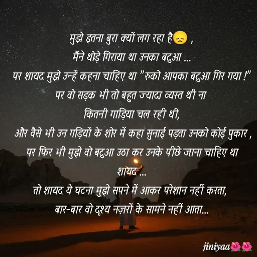 Quote by jiniyaa 🌺🌺 | a soulful pen - मुझे इतना बुरा क्यों लग रहा है😞 ,
मैंने थोड़े गिराया था उनका बटुआ ...
पर शायद मुझे उन्हें कहना चाहिए था "रुको आपका बटुआ गिर गया !"
पर वो सड़क भी तो बहुत ज्यादा व्यस्त थी ना 
कितनी गाड़िया चल रही थी,
 और वैसे भी उन गड़ियों के शोर में कहा सुनाई पड़ता उनको कोई पुकार ,
पर फिर भी मुझे वो बटुआ उठा कर उनके पीछे जाना चाहिए था शायद ...
तो शायद ये घटना मुझे सपने में आकर परेशान नहीं करता, 
 बार-बार वो दृश्य नज़रों के सामने नहीं आता...  - Made using Quotes Creator App, Post Maker App