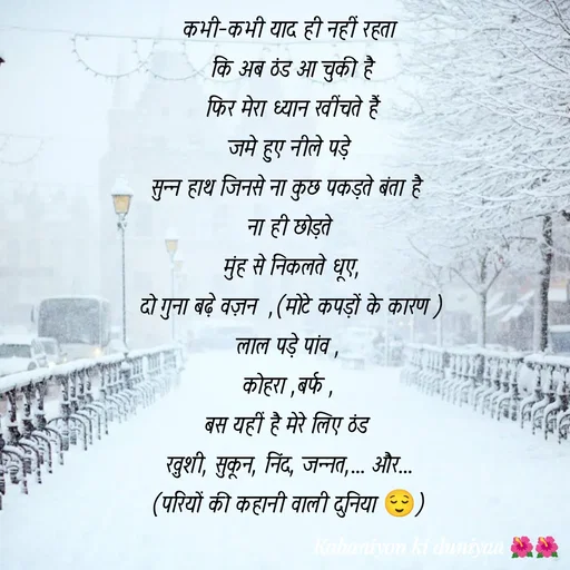Quote by jiniyaa 🌺🌺 | a soulful pen - कभी-कभी याद ही नहीं रहता
 कि अब ठंड आ चुकी है
 फिर मेरा ध्यान खींचते हैं
 जमे हुए नीले पड़े 
सुन्न हाथ जिनसे ना कुछ पकड़ते बंता है 
ना ही छोड़ते
 मुंह से निकलते धूए,
 दो गुना बढ़े वज़न  ,(मोटे कपड़ों के कारण )
लाल पड़े पांव ,
कोहरा ,बर्फ ,
बस यहीं है मेरे लिए ठंड 
ख़ुशी, सुकून, निंद, जन्नत,... और...
(परियों की कहानी वाली दुनिया 😌) - Made using Quotes Creator App, Post Maker App