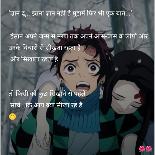 Quote by jiniyaa 🌺🌺 | a soulful pen - "ज्ञान दू... इतना ज्ञान नहीं है मुझमें फिर भी एक बात..."

 इंसान अपने जन्म से मरण तक अपने आस-पास के लोगो और उनके विचारो से सीखता रहता है
 और सिखाता रहता है  


तो किसी को कुछ सिखाने से पहले
 सोचें...कि आप क्या सीखा रहे हैं 
😊 - Made using Quotes Creator App, Post Maker App