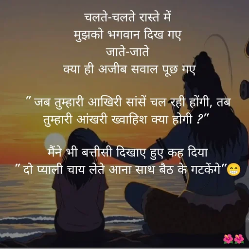Quote by jiniyaa 🌺🌺 | a soulful pen - चलते-चलते रास्ते में
 मुझको भगवान दिख गए 
जाते-जाते
 क्या ही अजीब सवाल पूछ गए

" जब तुम्हारी आखिरी सांसें चल रही होंगी, तब तुम्हारी आंखरी ख्वाहिश क्या होगी ?" 

मैंने भी बत्तीसी दिखाए हुए कह दिया
" दो प्याली चाय लेते आना साथ बैठ के गटकेंगे"😁 - Made using Quotes Creator App, Post Maker App