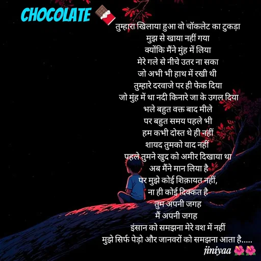 Quote by jiniyaa 🌺🌺 | a soulful pen - तुम्हारा खिलाया हुआ वो चॉकलेट का टुकड़ा
 मुझ से खाया नहीं गया 
क्योंकि मैंने मुंह में लिया
 मेरे गले से नीचे उतर ना सका 
जो अभी भी हाथ में रखी थी 
तुम्हारे दरवाजे पर ही फेक दिया
 जो मुंह में था नदी किनारे जा के उगल दिया
 भले बहुत वक्त बाद मीले 
पर बहुत समय पहले भी
 हम कभी दोस्त थे ही नहीं 
शायद तुमको याद नहीं 
पहले तुमने खुद को अमीर दिखाया था
 अब मैंने मान लिया है
 पर मुझे कोई शिक़ायत नहीं, 
ना ही कोई दिक्कत है
 तुम अपनी जगह 
मैं अपनी जगह  
 इंसान को समझना मेरे वश में नहीं 
मुझे सिर्फ पेड़ो और जानवरों को समझना आता है..... chocolate 🍫 - Made using Quotes Creator App, Post Maker App
