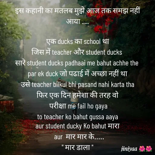 Quote by jiniyaa 🌺🌺 | a soulful pen - इस कहानी का मतलब मुझे आज तक समझ नहीं आया .....

 एक ducks का school था 
जिस में teacher और student ducks 
सारे student ducks padhaai me bahut achhe the 
par ek duck जो पढाई में अच्छा नहीं था
 उसे teacher bilkul bhi pasand nahi karta tha 
फिर एक दिन हमेशा की तरह वो
 परीक्षा me fail ho gaya
 to teacher ko bahut gussa aaya 
aur student ducky Ko bahut मारा
  aur  मार मार के.....
" मार डाला " - Made using Quotes Creator App, Post Maker App