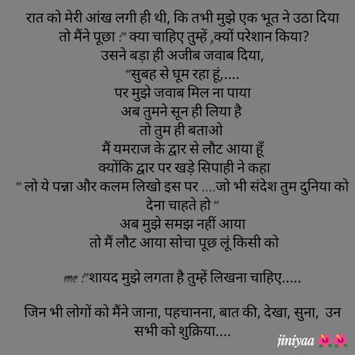 Quote by jiniyaa 🌺🌺 | a soulful pen - रात को मेरी आंख लगी ही थी, कि तभी मुझे एक भूत ने उठा दिया
 तो मैंने पूछा :" क्या चाहिए तुम्हें ,क्यों परेशान किया?
 उसने बड़ा ही अजीब जवाब दिया, 
"सुबह से घूम रहा हूं,....
 पर मुझे जवाब मिल ना पाया 
अब तुमने सून ही लिया है 
तो तुम ही बताओ 
मैं यमराज के द्वार से लौट आया हूँ
 क्योंकि द्वार पर खड़े सिपाही ने कहा
" लो ये पन्ना और कलम लिखो इस पर ....जो भी संदेश तुम दुनिया को देना चाहते हो "
अब मुझे समझ नहीं आया
 तो मैं लौट आया सोचा पूछ लूं किसी को

 me :"शायद मुझे लगता है तुम्हें लिखना चाहिए..... 

जिन भी लोगों को मैंने जाना, पहचानना, बात की, देखा, सुना,  उन सभी को शुक्रिया.... - Made using Quotes Creator App, Post Maker App