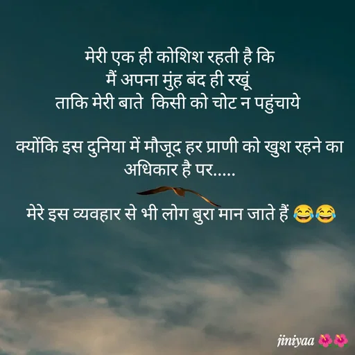 Quote by jiniyaa 🌺🌺 | a soulful pen -  मेरी एक ही कोशिश रहती है कि 
मैं अपना मुंह बंद ही रखूं 
ताकि मेरी बाते  किसी को चोट न पहुंचाये 

क्योंकि इस दुनिया में मौजूद हर प्राणी को खुश रहने का अधिकार है पर.....

 मेरे इस व्यवहार से भी लोग बुरा मान जाते हैं 😂😂 - Made using Quotes Creator App, Post Maker App