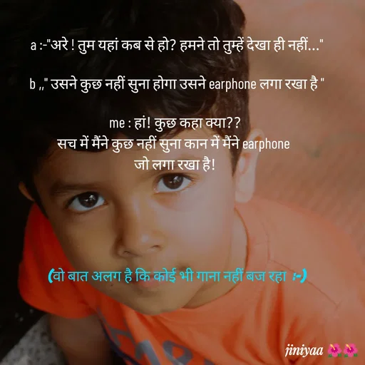 Quote by jiniyaa 🌺🌺 | a soulful pen -  a :-"अरे ! तुम यहां कब से हो? हमने तो तुम्हें देखा ही नहीं..."

 b ,," उसने कुछ नहीं सुना होगा उसने earphone लगा रखा है "

me : हां! कुछ कहा क्या??
सच में मैंने कुछ नहीं सुना कान में मैंने earphone 
जो लगा रखा है!





 (वो बात अलग है कि कोई भी गाना नहीं बज रहा  :-)
 - Made using Quotes Creator App, Post Maker App