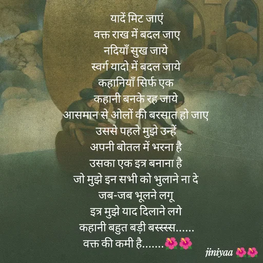 Quote by jiniyaa 🌺🌺 | a soulful pen - यादें मिट जाएं
 वक्त राख में बदल जाए 
नदियाँ सुख जाये 
स्वर्ग यादो में बदल जाये 
कहानियाँ सिर्फ एक 
कहानी बनके रह जाये 
आसमान से ओलों की बरसात हो जाए 
उससे पहले मुझे उन्हें 
अपनी बोतल में भरना है 
उसका एक इत्र बनाना है 
जो मुझे इन सभी को भुलाने ना दे 
जब-जब भूलने लगू 
इत्र मुझे याद दिलाने लगे 
कहानी बहुत बड़ी बस्स्स्स......
 वक्त की कमी है.......🌺🌺 - Made using Quotes Creator App, Post Maker App