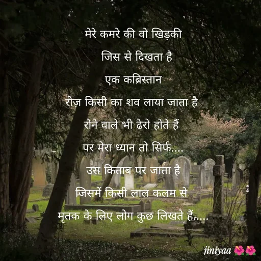Quote by jiniyaa 🌺🌺 | a soulful pen - मेरे कमरे की वो खिड़की
  जिस से दिखता है
 एक कब्रिस्तान 
रोज़ किसी का शव लाया जाता है 
रोने वाले भी ढेरो होते हैं 
पर मेरा ध्यान तो सिर्फ....
 उस किताब पर जाता है 
जिसमें किसी लाल कलम से 
मृतक के लिए लोग कुछ लिखते हैं..... - Made using Quotes Creator App, Post Maker App