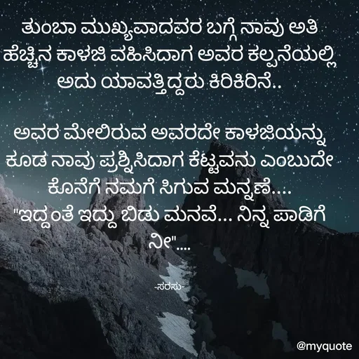 Quote by santhosh kumar - ತುಂಬಾ ಮುಖ್ಯವಾದವರ ಬಗ್ಗೆ ನಾವು ಅತಿ ಹೆಚ್ಚಿನ ಕಾಳಜಿ ವಹಿಸಿದಾಗ ಅವರ ಕಲ್ಪನೆಯಲ್ಲಿ ಅದು ಯಾವತ್ತಿದ್ದರು ಕಿರಿಕಿರಿನೆ..

ಅವರ ಮೇಲಿರುವ ಅವರದೇ ಕಾಳಜಿಯನ್ನು ಕೂಡ ನಾವು ಪ್ರಶ್ನಿಸಿದಾಗ ಕೆಟ್ಟವನು ಎಂಬುದೇ ಕೊನೆಗೆ ನಮಗೆ ಸಿಗುವ ಮನ್ನಣೆ....
"ಇದ್ದಂತೆ ಇದ್ದು ಬಿಡು ಮನವೆ... ನಿನ್ನ ಪಾಡಿಗೆ ನೀ"....


-ಸರಸು- - Made using Quotes Creator App, Post Maker App
