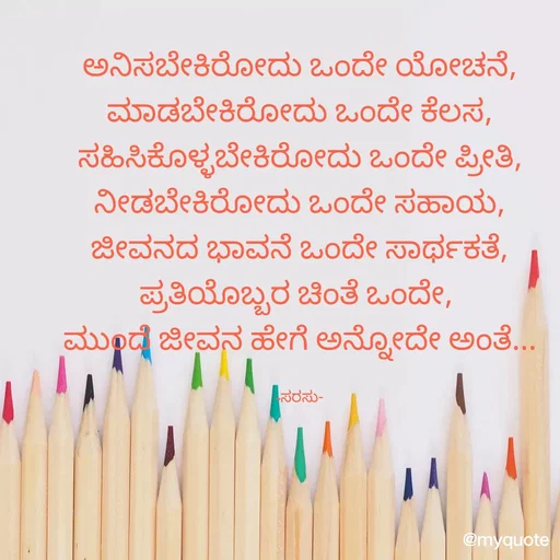 Quote by santhosh kumar - ಅನಿಸಬೇಕಿರೋದು ಒಂದೇ ಯೋಚನೆ,
ಮಾಡಬೇಕಿರೋದು ಒಂದೇ ಕೆಲಸ,
ಸಹಿಸಿಕೊಳ್ಳಬೇಕಿರೋದು ಒಂದೇ ಪ್ರೀತಿ,
ನೀಡಬೇಕಿರೋದು ಒಂದೇ ಸಹಾಯ,
ಜೀವನದ ಭಾವನೆ ಒಂದೇ ಸಾರ್ಥಕತೆ,
ಪ್ರತಿಯೊಬ್ಬರ ಚಿಂತೆ ಒಂದೇ, 
ಮುಂದೆ ಜೀವನ ಹೇಗೆ ಅನ್ನೋದೇ ಅಂತೆ...

-ಸರಸು- - Made using Quotes Creator App, Post Maker App