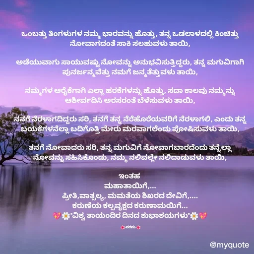 Quote by santhosh kumar - ಒಂಬತ್ತು ತಿಂಗಳುಗಳ ನಮ್ಮ ಭಾರವನ್ನು ಹೊತ್ತು, ತನ್ನ ಒಡಲಾಳದಲ್ಲಿ ಕಿಂಚಿತ್ತು ನೋವಾಗದಂತೆ ಸಾಕಿ ಸಲಹುವಳು ತಾಯಿ,

ಅಡೆಯುವಾಗು ಸಾಯುವಷ್ಟು ನೋವನ್ನು ಅನುಭವಿಸುತ್ತಿದ್ದರು, ತನ್ನ ಮಗುವಿಗಾಗಿ ಪುನರ್ಜನ್ಮವೆತ್ತು ನಮಗೆ ಜನ್ಮತೆತ್ತುವಳು ತಾಯಿ,

ನಮ್ಮಗಳ ಆರೈಕೆಗಾಗಿ ಎಲ್ಲಾ ಹರಕೆಗಳನ್ನು ಹೊತ್ತು, ಸದಾ ಕಾಲವು ನಮ್ಮನ್ನು ಆಶೀರ್ವದಿಸಿ ಅರಸರಂತೆ ಬೆಳೆಸುವಳು ತಾಯಿ,

ನನಗೆ ನೆರಳಾಗದಿದ್ದರು ಸರಿ, ತನಗೆ ತನ್ನ ನೆರೆಹೊರೆಯವರಿಗೆ ನೆರಳಾಗಲಿ, ಎಂದು ತನ್ನ ಬಯಕೆಗಳನೆಲ್ಲಾ ಬದಿಗೊತ್ತಿ ಮೇರು ಮರವಾಗಲೆಂದು ಪೋಷಿಸುವಳು ತಾಯಿ,

ತನಗೆ ನೋವಾದರು ಸರಿ, ತನ್ನ ಮಗುವಿಗೆ ನೋವಾಗಬಾರದೆಂದು ತನ್ನೆಲ್ಲಾ ನೋವನ್ನು ಸಹಿಸಿಕೊಂಡು, ನಮ್ಮ ನಲಿವಲ್ಲೇ ನಲಿದಾಡುವಳು ತಾಯಿ,

ಇಂತಹ 
ಮಹಾತಾಯಿಗೆ,...
ಪ್ರೀತಿ,ವಾತ್ಸಲ್ಯ, ಮಮತೆಯ ಶಿಖರದ ದೇವಿಗೆ,....
ಕರುಣೆಯ ಕಲ್ಪವೃಕ್ಷದ ಕರುಣಾಮಯಿಗೆ...
💖🌼"ವಿಶ್ವ ತಾಯಂದಿರ ದಿನದ ಶುಭಾಶಯಗಳು"🌼💖

 🌺-ಸರಸು-🌺 - Made using Quotes Creator App, Post Maker App