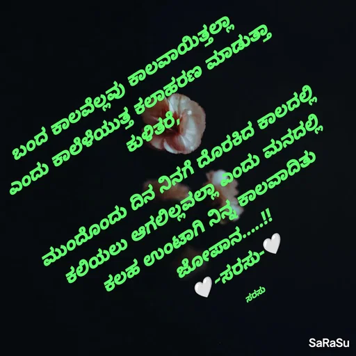 Quote by santhosh kumar - ಬಂದ ಕಾಲವೆಲ್ಲವು ಕಾಲವಾಯಿತ್ತಲ್ಲಾ 
ಎಂದು ಕಾಲೆಳೆಯುತ್ತ ಕಲಾಹರಣ ಮಾಡುತ್ತಾ ಕುಳಿತರೆ,

ಮುಂದೊಂದು ದಿನ ನಿನಗೆ ದೊರಕಿದ ಕಾಲದಲ್ಲಿ 
ಕಲಿಯಲು ಆಗಲಿಲ್ಲವಲ್ಲಾ ಎಂದು ಮನದಲ್ಲಿ 
ಕಲಹ ಉಂಟಾಗಿ ನಿನ್ನ ಕಾಲವಾದಿತು ಜೋಪಾನ.....!!
🤍-ಸರಸು-🤍

ಸರಸು - Made using Quotes Creator App, Post Maker App