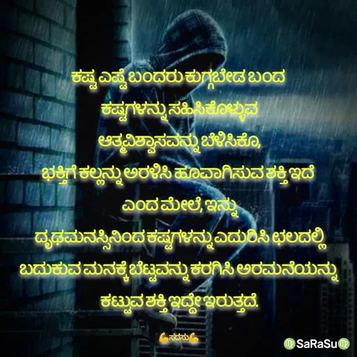 Quote by santhosh kumar - ಕಷ್ಟ ಎಷ್ಟೆ ಬಂದರು ಕುಗ್ಗಬೇಡ ಬಂದ 
ಕಷ್ಟಗಳನ್ನು ಸಹಿಸಿಕೊಳ್ಳುವ
ಆತ್ಮವಿಶ್ವಾಸವನ್ನು ಬೆಳಿಸಿಕೊ,
ಭಕ್ತಿಗೆ ಕಲ್ಲನ್ನು ಅರಳಿಸಿ ಹೂವಾಗಿಸುವ ಶಕ್ತಿ ಇದೆ 
ಎಂದ ಮೇಲೆ, ಇನ್ನು
ದೃಢಮನಸ್ಸಿನಿಂದ ಕಷ್ಟಗಳನ್ನು ಎದುರಿಸಿ ಛಲದಲ್ಲಿ
ಬದುಕುವ ಮನಕ್ಕೆ ಬೆಟ್ಟವನ್ನು ಕರಗಿಸಿ ಅರಮನೆಯನ್ನು 
ಕಟ್ಟುವ ಶಕ್ತಿ ಇದ್ದೇ ಇರುತ್ತದೆ.

💪ಸರಸು💪 - Made using Quotes Creator App, Post Maker App
