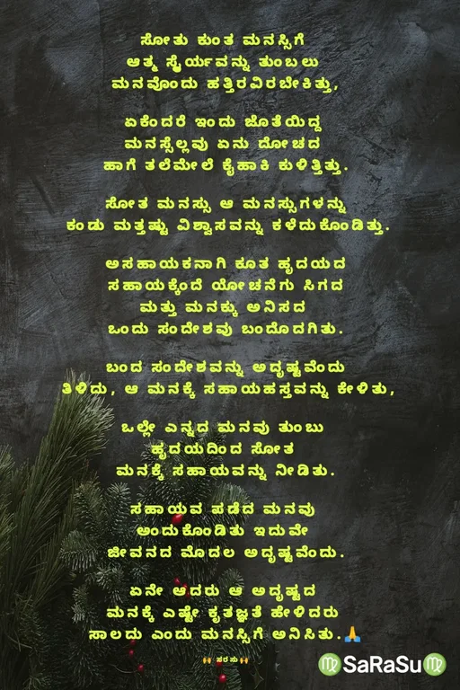 Quote by santhosh kumar - ಸೋತು ಕುಂತ ಮನಸ್ಸಿಗೆ 
ಆತ್ಮ ಸ್ಥೈರ್ಯವನ್ನು ತುಂಬಲು 
ಮನವೊಂದು ಹತ್ತಿರವಿರಬೇಕಿತ್ತು,

ಏಕೆಂದರೆ ಇಂದು ಜೊತೆಯಿದ್ದ 
ಮನಸ್ಸೆಲ್ಲವು ಏನು ದೋಚದ 
ಹಾಗೆ ತಲೆಮೇಲೆ ಕೈಹಾಕಿ ಕುಳಿತ್ತಿತ್ತು.

ಸೋತ ಮನಸ್ಸು ಆ ಮನಸ್ಸುಗಳನ್ನು
 ಕಂಡು ಮತ್ತಷ್ಟು ವಿಶ್ವಾಸವನ್ನು ಕಳೆದುಕೊಂಡಿತ್ತು.

ಅಸಹಾಯಕನಾಗಿ ಕೂತ ಹೃದಯದ
 ಸಹಾಯಕ್ಕೆಂದೆ ಯೋಚನೆಗು ಸಿಗದ 
ಮತ್ತು ಮನಕ್ಕು ಅನಿಸದ 
ಒಂದು ಸಂದೇಶವು ಬಂದೊದಗಿತು.

ಬಂದ ಸಂದೇಶವನ್ನು ಅದೃಷ್ಟವೆಂದು
 ತಿಳಿದು, ಆ ಮನಕ್ಕೆ ಸಹಾಯಹಸ್ತವನ್ನು ಕೇಳಿತು,

ಒಲ್ಲೇ ಎನ್ನದ ಮನವು ತುಂಬು 
ಹೃದಯದಿಂದ ಸೋತ 
ಮನಕ್ಕೆ ಸಹಾಯವನ್ನು ನೀಡಿತು.

ಸಹಾಯವ ಪಡೆದ ಮನವು 
ಅಂದುಕೊಂಡಿತು ಇದುವೇ 
ಜೀವನದ ಮೊದಲ ಅದೃಷ್ಟವೆಂದು.

ಏನೇ ಆದರು ಆ ಅದೃಷ್ಟದ 
ಮನಕ್ಕೆ ಎಷ್ಟೇ ಕೃತಜ್ಞತೆ ಹೇಳಿದರು 
ಸಾಲದು ಎಂದು ಮನಸ್ಸಿಗೆ ಅನಿಸಿತು.🙏

🙌 ಸರಸು🙌 - Made using Quotes Creator App, Post Maker App