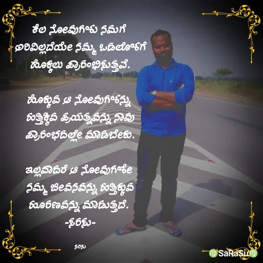 Quote by santhosh kumar - ಕೆಲ ನೋವುಗಳು ನಮಗೆ 
ಅರಿವಿಲ್ಲದೆಯೇ ನಮ್ಮ ಒಡಲೊಳಗೆ
ಹೊಕ್ಕಲು ಪ್ರಾರಂಭಿಸುತ್ತವೆ.

ಹೊಕ್ಕುವ ಆ ನೋವುಗಳನ್ನು 
ಹತ್ತಿಕ್ಕಿವ ಪ್ರಯತ್ನವನ್ನು ನಾವು
ಪ್ರಾರಂಭದಲ್ಲೇ ಮಾಡಬೇಕು.

ಇಲ್ಲವಾದರೆ ಆ ನೋವುಗಳೇ 
ನಮ್ಮ ಜೀವನವನ್ನು ಹತ್ತಿಕ್ಕುವ
ಹೂರಣವನ್ನು ಮಾಡುತ್ತದೆ. 
-ಸರಸು-

ಸರಸು - Made using Quotes Creator App, Post Maker App