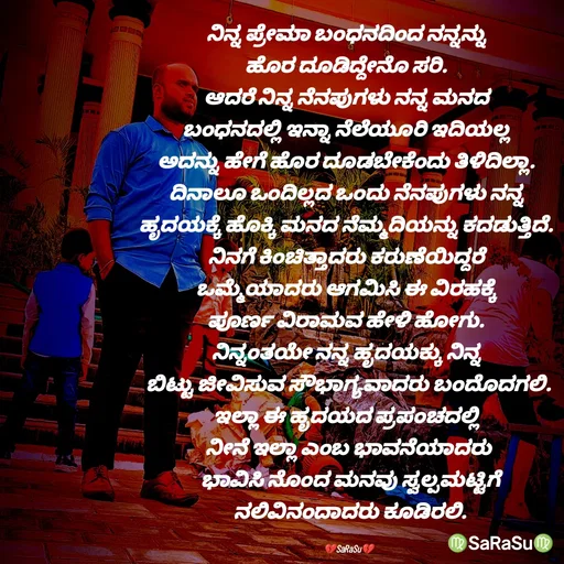 Quote by santhosh kumar - ನಿನ್ನ ಪ್ರೇಮಾ ಬಂಧನದಿಂದ ನನ್ನನ್ನು 
ಹೊರ ದೂಡಿದ್ದೇನೊ ಸರಿ. 
ಆದರೆ ನಿನ್ನ ನೆನಪುಗಳು ನನ್ನ ಮನದ 
ಬಂಧನದಲ್ಲಿ ಇನ್ನಾ ನೆಲೆಯೂರಿ ಇದಿಯಲ್ಲ 
ಅದನ್ನು ಹೇಗೆ ಹೊರ ದೂಡಬೇಕೆಂದು ತಿಳಿದಿಲ್ಲಾ. 
ದಿನಾಲೂ ಒಂದಿಲ್ಲದ ಒಂದು ನೆನಪುಗಳು ನನ್ನ 
ಹೃದಯಕ್ಕೆ ಹೊಕ್ಕಿ ಮನದ ನೆಮ್ಮದಿಯನ್ನು ಕದಡುತ್ತಿದೆ. 
ನಿನಗೆ ಕಿಂಚಿತ್ತಾದರು ಕರುಣೆಯಿದ್ದರೆ 
ಒಮ್ಮೆಯಾದರು ಆಗಮಿಸಿ ಈ ವಿರಹಕ್ಕೆ 
ಪೂರ್ಣ ವಿರಾಮವ ಹೇಳಿ ಹೋಗು. 
ನಿನ್ನಂತಯೇ ನನ್ನ ಹೃದಯಕ್ಕು ನಿನ್ನ 
ಬಿಟ್ಟು ಜೀವಿಸುವ ಸೌಭಾಗ್ಯವಾದರು ಬಂದೊದಗಲಿ.
ಇಲ್ಲಾ ಈ ಹೃದಯದ ಪ್ರಪಂಚದಲ್ಲಿ 
ನೀನೆ ಇಲ್ಲಾ ಎಂಬ ಭಾವನೆಯಾದರು
 ಭಾವಿಸಿ ನೊಂದ ಮನವು ಸ್ವಲ್ಪಮಟ್ಟಿಗೆ
 ನಲಿವಿನಂದಾದರು ಕೂಡಿರಲಿ.

💔SaRaSu💔 - Made using Quotes Creator App, Post Maker App