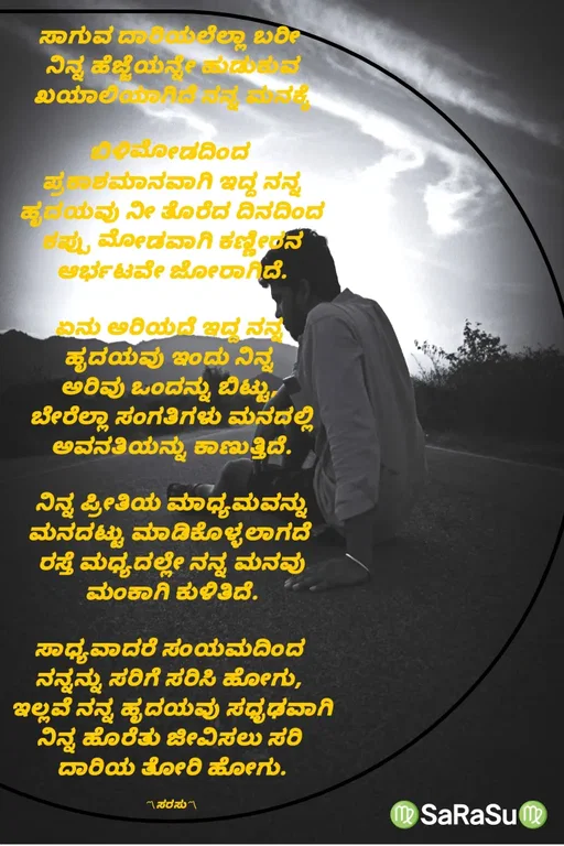 Quote by santhosh kumar - ಸಾಗುವ ದಾರಿಯಲೆಲ್ಲಾ ಬರೀ 
ನಿನ್ನ ಹೆಜ್ಜೆಯನ್ನೇ ಹುಡುಕುವ
ಖಯಾಲಿಯಾಗಿದೆ ನನ್ನ ಮನಕ್ಕೆ

ಬಿಳಿಮೋಡದಿಂದ 
ಪ್ರಕಾಶಮಾನವಾಗಿ ಇದ್ದ ನನ್ನ
ಹೃದಯವು ನೀ ತೊರೆದ ದಿನದಿಂದ
ಕಪ್ಪು ಮೋಡವಾಗಿ ಕಣ್ಣೀರನ
ಆರ್ಭಟವೇ ಜೋರಾಗಿದೆ.

ಏನು ಅರಿಯದೆ ಇದ್ದ ನನ್ನ 
ಹೃದಯವು ಇಂದು ನಿನ್ನ 
ಅರಿವು ಒಂದನ್ನು ಬಿಟ್ಟು, 
ಬೇರೆಲ್ಲಾ ಸಂಗತಿಗಳು ಮನದಲ್ಲಿ
ಅವನತಿಯನ್ನು ಕಾಣುತ್ತಿದೆ.

ನಿನ್ನ ಪ್ರೀತಿಯ ಮಾಧ್ಯಮವನ್ನು
ಮನದಟ್ಟು ಮಾಡಿಕೊಳ್ಳಲಾಗದೆ 
ರಸ್ತೆ ಮಧ್ಯದಲ್ಲೇ ನನ್ನ ಮನವು
ಮಂಕಾಗಿ ಕುಳಿತಿದೆ.

ಸಾಧ್ಯವಾದರೆ ಸಂಯಮದಿಂದ 
ನನ್ನನ್ನು ಸರಿಗೆ ಸರಿಸಿ ಹೋಗು, 
ಇಲ್ಲವೆ ನನ್ನ ಹೃದಯವು ಸಧೃಢವಾಗಿ
ನಿನ್ನ ಹೊರೆತು ಜೀವಿಸಲು ಸರಿ 
ದಾರಿಯ ತೋರಿ ಹೋಗು.

〽ಸರಸು〽 - Made using Quotes Creator App, Post Maker App