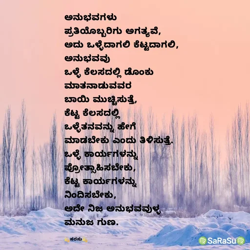 Quote by santhosh kumar - ಅನುಭವಗಳು 
ಪ್ರತಿಯೊಬ್ಬರಿಗು ಅಗತ್ಯವೆ, 
ಅದು ಒಳ್ಳೆದಾಗಲಿ ಕೆಟ್ಟದಾಗಲಿ, 
ಅನುಭವವು 
ಒಳ್ಳೆ ಕೆಲಸದಲ್ಲಿ ಡೊಂಕು 
ಮಾತನಾಡುವವರ 
ಬಾಯಿ ಮುಚ್ಚಿಸುತ್ತೆ, 
ಕೆಟ್ಟ ಕೆಲಸದಲ್ಲಿ 
ಒಳ್ಳೆತನವನ್ನು ಹೇಗೆ 
ಮಾಡಬೇಕು ಎಂದು ತಿಳಿಸುತ್ತೆ.
ಒಳ್ಳೆ ಕಾರ್ಯಗಳನ್ನು 
ಪ್ರೋತ್ಸಾಹಿಸಬೇಕು, 
ಕೆಟ್ಟ ಕಾರ್ಯಗಳನ್ನು 
ನಿಂದಿಸಬೇಕು, 
ಅದೇ ನಿಜ ಅನುಭವವುಳ್ಳ 
ಮನುಜ ಗುಣ.

💫ಸರಸು💫 - Made using Quotes Creator App, Post Maker App