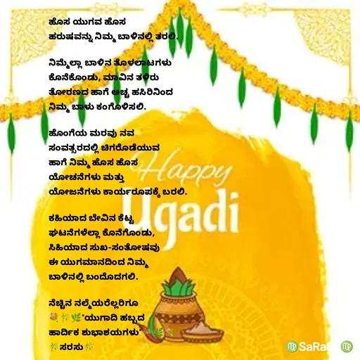 Quote by santhosh kumar - ಹೊಸ ಯುಗವ ಹೊಸ 
ಹರುಷವನ್ನು ನಿಮ್ಮ ಬಾಳಿನಲ್ಲಿ ತರಲಿ.

ನಿಮ್ಮೆಲ್ಲಾ‌ ಬಾಳಿನ ತೊಳಲಾಟಗಳು
ಕೊನೆಕೊಂಡು, ಮಾವಿನ ತಳಿರು
ತೋರಣದ ಹಾಗೆ ಅಚ್ಚ ಹಸಿರಿನಿಂದ
ನಿಮ್ಮ ಬಾಳು ಕಂಗೊಳಿಸಲಿ.

ಹೊಂಗೆಯ ಮರವು ನವ 
ಸಂವತ್ಸರದಲ್ಲಿ ಚಿಗರೊಡೆಯುವ 
ಹಾಗೆ ನಿಮ್ಮ ಹೊಸ ಹೊಸ
ಯೋಚನೆಗಳು ಮತ್ತು 
ಯೋಜನೆಗಳು ಕಾರ್ಯರೂಪಕ್ಕೆ ಬರಲಿ.

ಕಹಿಯಾದ ಬೇವಿನ ಕೆಟ್ಟ 
ಘಟನೆಗಳೆಲ್ಲಾ ಕೊನೆಗೊಂಡು,
ಸಿಹಿಯಾದ ಸುಖ-ಸಂತೋಷವು 
ಈ ಯುಗಮಾನದಿಂದ ನಿಮ್ಮ 
ಬಾಳಿನಲ್ಲಿ ಬಂದೊದಗಲಿ.

ನೆಚ್ಚಿನ ನಲ್ಮೆಯರೆಲ್ಲರಿಗೂ 
💐🎋🌿"ಯುಗಾದಿ ಹಬ್ಬದ 
ಹಾರ್ದಿಕ ಶುಭಾಶಯಗಳು"🎋🌿💐
🎋ಸರಸು🎋 - Made using Quotes Creator App, Post Maker App