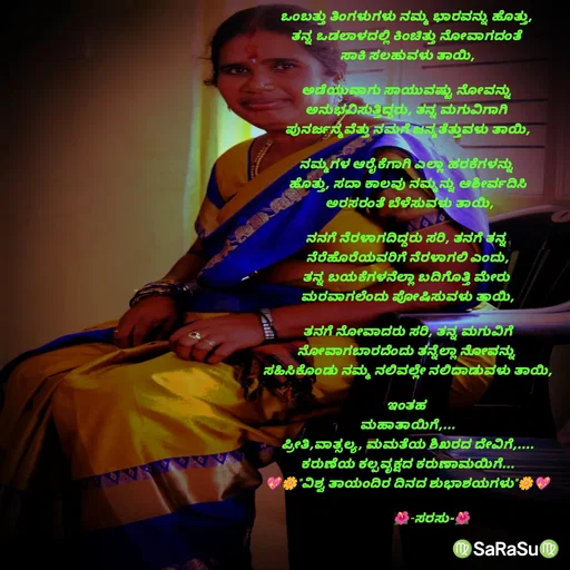 Quote by santhosh kumar - ಒಂಬತ್ತು ತಿಂಗಳುಗಳು ನಮ್ಮ ಭಾರವನ್ನು ಹೊತ್ತು, 
ತನ್ನ ಒಡಲಾಳದಲ್ಲಿ ಕಿಂಚಿತ್ತು ನೋವಾಗದಂತೆ 
ಸಾಕಿ ಸಲಹುವಳು ತಾಯಿ,

ಅಡೆಯುವಾಗು ಸಾಯುವಷ್ಟು ನೋವನ್ನು 
ಅನುಭವಿಸುತ್ತಿದ್ದರು, ತನ್ನ ಮಗುವಿಗಾಗಿ 
ಪುನರ್ಜನ್ಮವೆತ್ತು ನಮಗೆ ಜನ್ಮತೆತ್ತುವಳು ತಾಯಿ,

ನಮ್ಮಗಳ ಆರೈಕೆಗಾಗಿ ಎಲ್ಲಾ ಹರಕೆಗಳನ್ನು 
ಹೊತ್ತು, ಸದಾ ಕಾಲವು ನಮ್ಮನ್ನು ಆಶೀರ್ವದಿಸಿ
 ಅರಸರಂತೆ ಬೆಳೆಸುವಳು ತಾಯಿ,

ನನಗೆ ನೆರಳಾಗದಿದ್ದರು ಸರಿ, ತನಗೆ ತನ್ನ 
ನೆರೆಹೊರೆಯವರಿಗೆ ನೆರಳಾಗಲಿ ಎಂದು,
ತನ್ನ ಬಯಕೆಗಳನೆಲ್ಲಾ ಬದಿಗೊತ್ತಿ ಮೇರು 
ಮರವಾಗಲೆಂದು ಪೋಷಿಸುವಳು ತಾಯಿ,

ತನಗೆ ನೋವಾದರು ಸರಿ, ತನ್ನ ಮಗುವಿಗೆ
ನೋವಾಗಬಾರದೆಂದು ತನ್ನೆಲ್ಲಾ ನೋವನ್ನು 
ಸಹಿಸಿಕೊಂಡು ನಮ್ಮ ನಲಿವಲ್ಲೇ ನಲಿದಾಡುವಳು ತಾಯಿ,

ಇಂತಹ 
ಮಹಾತಾಯಿಗೆ,...
ಪ್ರೀತಿ,ವಾತ್ಸಲ್ಯ, ಮಮತೆಯ ಶಿಖರದ ದೇವಿಗೆ,....
ಕರುಣೆಯ ಕಲ್ಪವೃಕ್ಷದ ಕರುಣಾಮಯಿಗೆ...
💖🌼"ವಿಶ್ವ ತಾಯಂದಿರ ದಿನದ ಶುಭಾಶಯಗಳು"🌼💖

               🌺-ಸರಸು-🌺 - Made using Quotes Creator App, Post Maker App