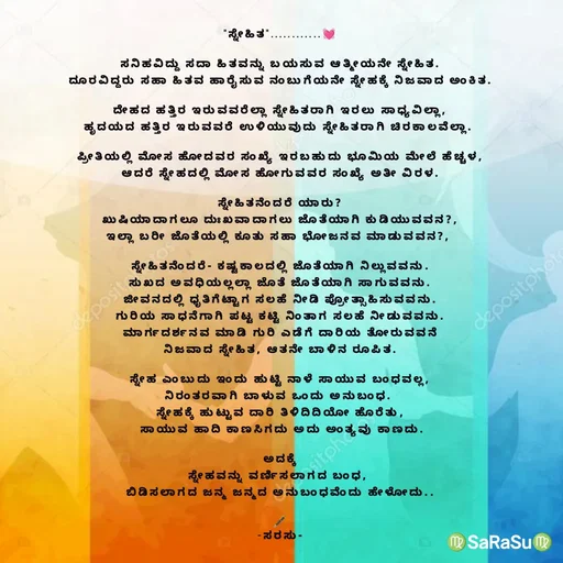 Quote by santhosh kumar - 
"ಸ್ನೇಹಿತ"............💓

ಸನಿಹವಿದ್ದು ಸದಾ ಹಿತವನ್ನು ಬಯಸುವ ಆತ್ಮೀಯನೇ ಸ್ನೇಹಿತ.
ದೂರವಿದ್ದರು ಸಹಾ ಹಿತವ ಹಾರೈಸುವ ನಂಬುಗೆಯನೇ ಸ್ನೇಹಕ್ಕೆ ನಿಜವಾದ ಅಂಕಿತ.

ದೇಹದ ಹತ್ತಿರ ಇರುವವರೆಲ್ಲಾ ಸ್ನೇಹಿತರಾಗಿ ಇರಲು ಸಾಧ್ಯವಿಲ್ಲಾ,
ಹೃದಯದ ಹತ್ತಿರ ಇರುವವರೆ ಉಳಿಯುವುದು ಸ್ನೇಹಿತರಾಗಿ ಚಿರಕಾಲವೆಲ್ಲಾ. 

ಪ್ರೀತಿಯಲ್ಲಿ ಮೋಸ ಹೋದವರ ಸಂಖ್ಯೆ ಇರಬಹುದು ಭೂಮಿಯ ಮೇಲೆ ಹೆಚ್ಚಳ,
ಆದರೆ ಸ್ನೇಹದಲ್ಲಿ ಮೋಸ ಹೋಗುವವರ ಸಂಖ್ಯೆ ಅತೀ ವಿರಳ.

ಸ್ನೇಹಿತನೆಂದರೆ ಯಾರು?
ಖುಷಿಯಾದಾಗಲೂ ದುಃಖವಾದಾಗಲು ಜೊತೆಯಾಗಿ ಕುಡಿಯುವವನ?,
ಇಲ್ಲಾ ಬರೀ ಜೊತೆಯಲ್ಲಿ ಕೂತು ಸಹಾ ಭೋಜನವ ಮಾಡುವವನ?, 

ಸ್ನೇಹಿತನೆಂದರೆ- ಕಷ್ಟಕಾಲದಲ್ಲಿ ಜೊತೆಯಾಗಿ ನಿಲ್ಲುವವನು.
ಸುಖದ ಅವಧಿಯಲ್ಲಲ್ಲಾ ಜೊತೆ ಜೊತೆಯಾಗಿ ಸಾಗುವವನು.
ಜೀವನದಲ್ಲಿ ಧೃತಿಗೆಟ್ಟಾಗ ಸಲಹೆ ನೀಡಿ ಪ್ರೋತ್ಸಾಹಿಸುವವನು.
ಗುರಿಯ ಸಾಧನೆಗಾಗಿ ಪಟ್ಟ ಕಟ್ಟಿ ನಿಂತಾಗ ಸಲಹೆ ನೀಡುವವನು.
ಮಾರ್ಗದರ್ಶನವ ಮಾಡಿ ಗುರಿ ಎಡೆಗೆ ದಾರಿಯ ತೋರುವವನೆ
ನಿಜವಾದ ಸ್ನೇಹಿತ, ಆತನೇ ಬಾಳಿನ ರೂಪಿತ.

ಸ್ನೇಹ ಎಂಬುದು ಇಂದು ಹುಟ್ಟಿ ನಾಳೆ ಸಾಯುವ ಬಂಧವಲ್ಲ,
ನಿರಂತರವಾಗಿ ಬಾಳುವ ಒಂದು ಅನುಬಂಧ. 
ಸ್ನೇಹಕ್ಕೆ ಹುಟ್ಟುವ ದಾರಿ ತಿಳಿದಿದಿಯೋ ಹೊರೆತು,
 ಸಾಯುವ ಹಾದಿ ಕಾಣಸಿಗದು ಅದು ಅಂತ್ಯವು ಕಾಣದು.

ಅದಕ್ಕೆ
ಸ್ನೇಹವನ್ನು ವರ್ಣಿಸಲಾಗದ ಬಂಧ, 
ಬಿಡಿಸಲಾಗದ ಜನ್ಮ ಜನ್ಮದ ಅನುಬಂಧವೆಂದು ಹೇಳೋದು..

🖋
-ಸರಸು- - Made using Quotes Creator App, Post Maker App