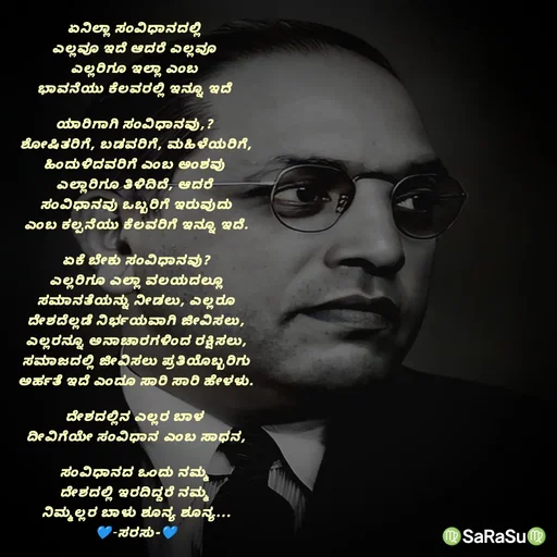 Quote by santhosh kumar - ಏನಿಲ್ಲಾ ಸಂವಿಧಾನದಲ್ಲಿ 
ಎಲ್ಲವೂ ಇದೆ ಆದರೆ ಎಲ್ಲವೂ 
ಎಲ್ಲರಿಗೂ ಇಲ್ಲಾ ಎಂಬ 
ಭಾವನೆಯು ಕೆಲವರಲ್ಲಿ ಇನ್ನೂ ಇದೆ 

ಯಾರಿಗಾಗಿ ಸಂವಿಧಾನವು,? 
ಶೋಷಿತರಿಗೆ, ಬಡವರಿಗೆ, ಮಹಿಳೆಯರಿಗೆ,
ಹಿಂದುಳಿದವರಿಗೆ ಎಂಬ ಅಂಶವು 
ಎಲ್ಲಾರಿಗೂ ತಿಳಿದಿದೆ, ಆದರೆ 
ಸಂವಿಧಾನವು ಒಬ್ಬರಿಗೆ ಇರುವುದು
ಎಂಬ ಕಲ್ಪನೆಯು ಕೆಲವರಿಗೆ ಇನ್ನೂ ಇದೆ.

ಏಕೆ ಬೇಕು ಸಂವಿಧಾನವು?
ಎಲ್ಲರಿಗೂ ಎಲ್ಲಾ ವಲಯದಲ್ಲೂ
ಸಮಾನತೆಯನ್ನು ನೀಡಲು, ಎಲ್ಲರೂ
ದೇಶದೆಲ್ಲಡೆ ನಿರ್ಭಯವಾಗಿ ಜೀವಿಸಲು,
ಎಲ್ಲರನ್ನೂ ಅನಾಚಾರಗಳಿಂದ ರಕ್ಷಿಸಲು,
ಸಮಾಜದಲ್ಲಿ ಜೀವಿಸಲು ಪ್ರತಿಯೊಬ್ಬರಿಗು
ಅರ್ಹತೆ ಇದೆ ಎಂದೂ ಸಾರಿ ಸಾರಿ ಹೇಳಳು.

ದೇಶದಲ್ಲಿನ ಎಲ್ಲರ ಬಾಳ 
ದೀವಿಗೆಯೇ ಸಂವಿಧಾನ‌ ಎಂಬ ಸಾಧನ,

ಸಂವಿಧಾನದ ಒಂದು ನಮ್ಮ 
ದೇಶದಲ್ಲಿ ಇರದಿದ್ದರೆ ನಮ್ಮ 
ನಿಮ್ಮಲ್ಲರ ಬಾಳು ಶೂನ್ಯ ಶೂನ್ಯ...
💙-ಸರಸು-💙 - Made using Quotes Creator App, Post Maker App