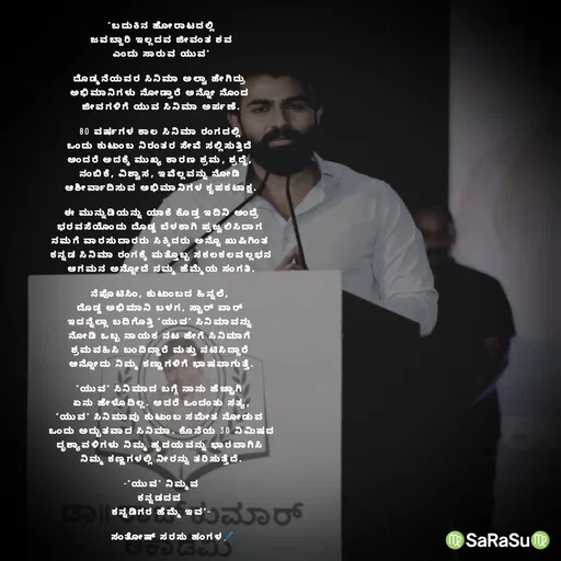 Quote by santhosh kumar - "ಬದುಕಿನ ಹೋರಾಟದಲ್ಲಿ
ಜವಬ್ದಾರಿ ಇಲ್ಲದವ ಜೀವಂತ ಶವ
ಎಂದು ಸಾರುವ ಯುವ"

ದೊಡ್ಮನೆಯವರ ಸಿನಿಮಾ ಅಲ್ವಾ ಹೇಗಿದ್ರು 
ಅಭಿಮಾನಿಗಳು ನೋಡ್ತಾರೆ ಅನ್ನೋ ನೊಂದ 
ಜೀವಗಳಿಗೆ ಯುವ ಸಿನಿಮಾ ಅರ್ಪಣೆ.

80 ವರ್ಷಗಳ ಕಾಲ ಸಿನಿಮಾ ರಂಗದಲ್ಲಿ 
ಒಂದು ಕುಟುಂಬ ನಿರಂತರ ಸೇವೆ ಸಲ್ಲಿಸುತ್ತಿದೆ 
ಅಂದರೆ ಅದಕ್ಕೆ ಮುಖ್ಯ ಕಾರಣ ಶ್ರಮ, ಶ್ರದ್ಧೆ, 
ನಂಬಿಕೆ, ವಿಶ್ವಾಸ, ಇವೆಲ್ಲವನ್ನು ನೋಡಿ 
ಆಶೀರ್ವಾದಿಸುವ ಅಭಿಮಾನಿಗಳ ಕೃಪಕಟಾಕ್ಷ.

ಈ ಮುನ್ನುಡಿಯನ್ನು ಯಾಕೆ ಕೊಡ್ತ ಇದಿನಿ ಅಂದ್ರೆ
ಭರವಸೆಯೊಂದು ದೊಡ್ಡ ಬೆಳಕಾಗಿ ಪ್ರಜ್ವಲಿಸಿದಾಗ 
ನಮಗೆ ವಾರಸುದಾರರು ಸಿಕ್ಕಿದರು ಅನ್ನೊ ಖುಷಿಗಿಂತ 
ಕನ್ನಡ ಸಿನಿಮಾ ರಂಗಕ್ಕೆ ಮತ್ತೊಬ್ಬ ಸಕಲಕಲವಲ್ಲಭನ
ಆಗಮನ ಅನ್ನೋದೆ ನಮ್ಮ ಹೆಮ್ಮೆಯ ಸಂಗತಿ.

ನೆಪೊಟಿಸಿಂ, ಕುಟುಂಬದ ಹಿನ್ನಲೆ, 
ದೊಡ್ಡ ಅಭಿಮಾನಿ ಬಳಗ, ಸ್ಟಾರ್ ವಾರ್ 
ಇದನ್ನೆಲ್ಲಾ ಬದಿಗೊತ್ತಿ "ಯುವ" ಸಿನಿಮಾವನ್ನು 
ನೋಡಿ ಒಬ್ಬ ನಾಯಕ ನಟ ಹೇಗೆ ಸಿನಿಮಾಗೆ 
ಶ್ರಮವಹಿಸಿ ಬಂದಿದ್ದಾರೆ ಮತ್ತು ನಟಿಸಿದ್ದಾರೆ 
ಅನ್ನೋದು ನಿಮ್ಮ ಕಣ್ಣುಗಳಿಗೆ ಭಾಷವಾಗುತ್ತೆ.

"ಯುವ" ಸಿನಿಮಾದ ಬಗ್ಗೆ ನಾನು ಹೆಚ್ಚಾಗಿ 
ಏನು ಹೇಳೊದಿಲ್ಲ. ಆದರೆ ಒಂದಂತು ಸತ್ಯ,
"ಯುವ" ಸಿನಿಮಾವು ಕುಟುಂಬ ಸಮೇತ ನೋಡುವ 
ಒಂದು ಅದ್ಬುತವಾದ ಸಿನಿಮಾ. ಕೊನೆಯ 30 ನಿಮಿಷದ
ದೃಶ್ಯಾವಳಿಗಳು ನಿಮ್ಮ ಹೃದಯವನ್ನು ಭಾರವಾಗಿಸಿ 
ನಿಮ್ಮ ಕಣ್ಣಗಳಲ್ಲಿ ನೀರನ್ನು ತರಿಸುತ್ತೆದೆ.

-"ಯುವ" ನಿಮ್ಮವ
ಕನ್ನಡದವ 
ಕನ್ನಡಿಗರ ಹೆಮ್ಮೆ ಇವ"-

       ಸಂತೋಷ್ ಸರಸು ಹಂಗಳ🖊️ - Made using Quotes Creator App, Post Maker App