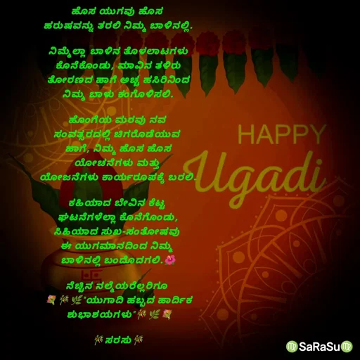 Quote by santhosh kumar - ಹೊಸ ಯುಗವು ಹೊಸ 
ಹರುಷವನ್ನು ತರಲಿ ನಿಮ್ಮ ಬಾಳಿನಲ್ಲಿ.

ನಿಮ್ಮೆಲ್ಲಾ‌ ಬಾಳಿನ ತೊಳಲಾಟಗಳು
ಕೊನೆಕೊಂಡು, ಮಾವಿನ ತಳಿರು
ತೋರಣದ ಹಾಗೆ ಅಚ್ಚ ಹಸಿರಿನಿಂದ
ನಿಮ್ಮ ಬಾಳು ಕಂಗೊಳಿಸಲಿ.

ಹೊಂಗೆಯ ಮರವು ನವ 
ಸಂವತ್ಸರದಲ್ಲಿ ಚಿಗರೊಡೆಯುವ 
ಹಾಗೆ, ನಿಮ್ಮ ಹೊಸ ಹೊಸ
ಯೋಚನೆಗಳು ಮತ್ತು 
ಯೋಜನೆಗಳು ಕಾರ್ಯರೂಪಕ್ಕೆ ಬರಲಿ.

ಕಹಿಯಾದ ಬೇವಿನ ಕೆಟ್ಟ 
ಘಟನೆಗಳೆಲ್ಲಾ ಕೊನೆಗೊಂಡು,
ಸಿಹಿಯಾದ ಸುಖ-ಸಂತೋಷವು 
ಈ ಯುಗಮಾನದಿಂದ ನಿಮ್ಮ 
ಬಾಳಿನಲ್ಲಿ ಬಂದೊದಗಲಿ.🌺

ನೆಚ್ಚಿನ ನಲ್ಮೆಯರೆಲ್ಲರಿಗೂ 
💐🎋🌿"ಯುಗಾದಿ ಹಬ್ಬದ ಹಾರ್ದಿಕ
 ಶುಭಾಶಯಗಳು"🎋🌿💐

🎋ಸರಸು🎋 - Made using Quotes Creator App, Post Maker App