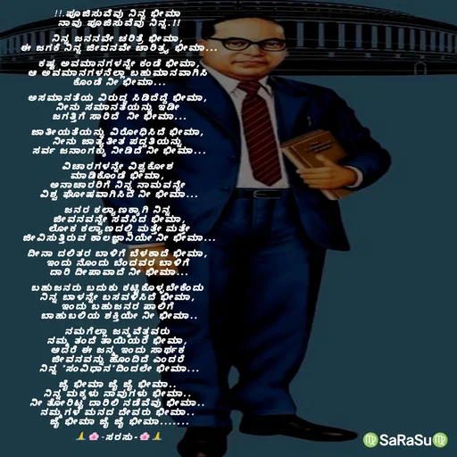 Quote by santhosh kumar - !!.ಪೂಜಿಸುವೆವು ನಿನ್ನ ಭೀಮಾ 
ನಾವು ಪೂಜಿಸುವೆವು ನಿನ್ನ.!!

ನಿನ್ನ ಜನನವೇ ಚರಿತ್ರೆ ಭೀಮಾ, 
ಈ ಜಗಕೆ ನಿನ್ನ ಜೀವನವೇ ಚಾರಿತ್ರ್ಯ ಭೀಮಾ...

ಕಷ್ಟ ಅವಮಾನಗಳನ್ನೇ ಕಂಡೆ ಭೀಮಾ,
ಆ ಅವಮಾನಗಳನೆಲ್ಲಾ ಬಹುಮಾನವಾಗಿಸಿ 
ಕೊಂಡೆ ನೀ ಭೀಮಾ...

ಅಸಮಾನತೆಯ ವಿರುದ್ಧ ಸಿಡಿದೆದ್ದೆ ಭೀಮಾ, 
ನೀನು ಸಮಾನತೆಯನ್ನು ಇಡೀ 
ಜಗತ್ತಿಗೆ ಸಾರಿದೆ‌‌ ನೀ ಭೀಮಾ...

ಜಾತೀಯತೆಯನ್ನು ವಿರೋಧಿಸಿದೆ ಭೀಮಾ, 
ನೀನು ಜಾತ್ಯತೀತ ಪದ್ದತಿಯನ್ನು 
ಸರ್ವ ಜನಾಂಗಕ್ಕು ನೀಡಿದೆ ನೀ ಭೀಮಾ...

ವಿಚಾರಗಳನ್ನೇ ವಿಶ್ವಕೋಶ 
ಮಾಡಿಕೊಂಡೆ ಭೀಮಾ, 
ಅನಾಚಾರರಿಗೆ ನಿನ್ನ ನಾಮವನ್ನೇ 
ವಿಶ್ವ ಘೋಷವಾಗಿಸಿದೆ ನೀ ಭೀಮಾ...

ಜನರ ಕಲ್ಯಾಣಕ್ಕಾಗಿ ನಿನ್ನ 
ಜೀವನವನ್ನೇ ಸವೆಸಿದ ಭೀಮಾ,
 ಲೋಕ ಕಲ್ಯಾಣದಲ್ಲಿ ಮತ್ತೇ ಮತ್ತೇ 
ಜೀವಿಸುತ್ತಿರುವ ಕಾಲಜ್ಞಾನಿಯೇ ನೀ ಭೀಮಾ...

ದೀನಾ ದಲಿತರ ಬಾಳಿಗೆ ಬೆಳಕಾದೆ ಭೀಮಾ, 
ಇಂದು ನೊಂದು ಬೆಂದವರ ಬಾಳಿಗೆ 
ದಾರಿ ದೀಪಾವಾದೆ ನೀ ಭೀಮಾ...

ಬಹುಜನರು ಬದುಕು ಕಟ್ಟಿಕೊಳ್ಳಬೇಕೆಂದು 
ನಿನ್ನ ಬಾಳನ್ನೇ ಬಸವಳಿಸಿದೆ ಭೀಮಾ, 
ಇಂದು ಬಹುಜನರ ಪಾಲಿಗೆ 
ಬಾಹುಬಲಿಯ ಶಕ್ತಿಯೇ ನೀ ಭೀಮಾ..

ನಮಗೆಲ್ಲಾ ಜನ್ಮವೆತ್ತವರು 
ನಮ್ಮ ತಂದೆ ತಾಯಿಯರೆ ಭೀಮಾ, 
ಆದರೆ ಈ ಜನ್ಮ ಇಂದು ಸಾರ್ಥಕ 
ಜೀವನವನ್ನು ಹೊಂದಿದೆ ಎಂದರೆ 
ನಿನ್ನ "ಸಂವಿಧಾನ"ದಿಂದಲೇ ಭೀಮಾ...

ಜೈ ಭೀಮಾ ಜೈ ಜೈ ಭೀಮಾ.. 
ನಿನ್ನ ಮಕ್ಕಳು ನಾವುಗಳು ಭೀಮಾ.. 
ನೀ ತೋರಿಟ್ಟ ದಾರಿಲಿ ನಡೆವೆವು ಭೀಮಾ.. 
ನಮ್ಮಗಳ ಮನದ ದೇವರು ಭೀಮಾ.. 
ಜೈ ಭೀಮಾ ಜೈ ಜೈ ಭೀಮಾ.......

🙏🌸-ಸರಸು-🌸🙏 - Made using Quotes Creator App, Post Maker App