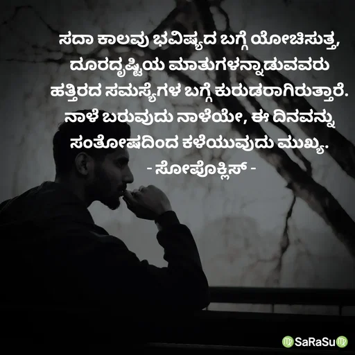 Quote by santhosh kumar - ಸದಾ ಕಾಲವು ಭವಿಷ್ಯದ ಬಗ್ಗೆ ಯೋಚಿಸುತ್ತ,
ದೂರದೃಷ್ಟಿಯ ಮಾತುಗಳನ್ನಾಡುವವರು
ಹತ್ತಿರದ ಸಮಸ್ಯೆಗಳ ಬಗ್ಗೆ ಕುರುಡರಾಗಿರುತ್ತಾರೆ.
ನಾಳೆ ಬರುವುದು ನಾಳೆಯೇ, ಈ ದಿನವನ್ನು
ಸಂತೋಷದಿಂದ ಕಳೆಯುವುದು ಮುಖ್ಯ.
 - ಸೋಪೊಕ್ಲಿಸ್ - - Made using Quotes Creator App, Post Maker App