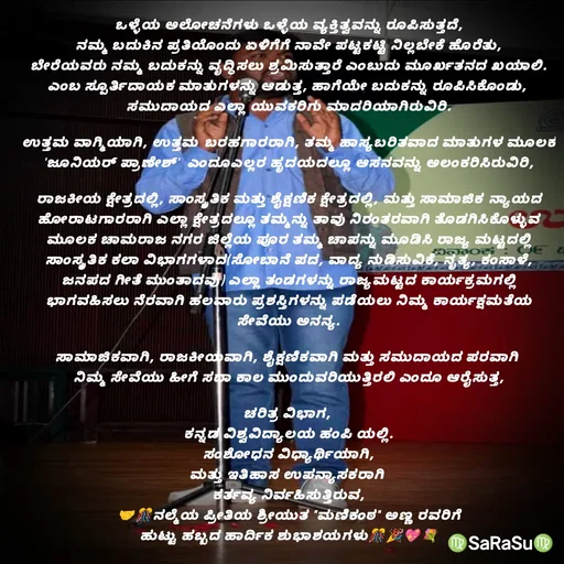 Quote by santhosh kumar - ಒಳ್ಳೆಯ ಅಲೋಚನೆಗಳು ಒಳ್ಳೆಯ ವ್ಯಕ್ತಿತ್ವವನ್ನು ರೂಪಿಸುತ್ತದೆ,
ನಮ್ಮ ಬದುಕಿನ ಪ್ರತಿಯೊಂದು ಏಳಿಗೆಗೆ ನಾವೇ ಪಟ್ಟಕಟ್ಟಿ ನಿಲ್ಲಬೇಕೆ ಹೊರೆತು,
ಬೇರೆಯವರು ನಮ್ಮ ಬದುಕನ್ನು ವೃದ್ಧಿಸಲು ಶ್ರಮಿಸುತ್ತಾರೆ ಎಂಬುದು ಮೂರ್ಖತನದ ಖಯಾಲಿ.
ಎಂಬ ಸ್ಪೂರ್ತಿದಾಯಕ ಮಾತುಗಳನ್ನು ಆಡುತ್ತ, ಹಾಗೆಯೇ ಬದುಕನ್ನು ರೂಪಿಸಿಕೊಂಡು, 
ಸಮುದಾಯದ ಎಲ್ಲಾ ಯುವಕರಿಗು ಮಾದರಿಯಾಗಿರುವಿರಿ.

ಉತ್ತಮ ವಾಗ್ಮಿಯಾಗಿ, ಉತ್ತಮ‌ ಬರಹಗಾರರಾಗಿ, ತಮ್ಮ ಹಾಸ್ಯಬರಿತವಾದ ಮಾತುಗಳ ಮೂಲಕ 'ಜೂನಿಯರ್ ಪ್ರಾಣೇಶ್'  ಎಂದೂಎಲ್ಲರ ಹೃದಯದಲ್ಲೂ ಆಸನವನ್ನು ಅಲಂಕರಿಸಿರುವಿರಿ,

ರಾಜಕೀಯ ಕ್ಷೇತ್ರದಲ್ಲಿ, ಸಾಂಸ್ಕೃತಿಕ ಮತ್ತು ಶೈಕ್ಷಣಿಕ ಕ್ಷೇತ್ರದಲ್ಲಿ, ಮತ್ತು ಸಾಮಾಜಿಕ‌ ನ್ಯಾಯದ ಹೋರಾಟಗಾರರಾಗಿ ಎಲ್ಲಾ ಕ್ಷೇತ್ರದಲ್ಲೂ ತಮ್ಮನ್ನು ತಾವು ನಿರಂತರವಾಗಿ ತೊಡಗಿಸಿಕೊಳ್ಳುವ ಮೂಲಕ ಚಾಮರಾಜ ನಗರ ಜಿಲ್ಲೆಯ ಪೂರ ತಮ್ಮ ಚಾಪನ್ನು ಮೂಡಿಸಿ ರಾಜ್ಯ ಮಟ್ಟದಲ್ಲಿ ಸಾಂಸ್ಕೃತಿಕ ಕಲಾ ವಿಭಾಗಗಳಾದ(ಸೋಬಾನೆ ಪದ, ವಾದ್ಯ ನುಡಿಸುವಿಕೆ, ನೃತ್ಯ, ಕಂಸಾಳೆ, ಜನಪದ ಗೀತೆ ಮುಂತಾದವು) ಎಲ್ಲಾ ತಂಡಗಳನ್ನು ರಾಜ್ಯಮಟ್ಟದ ಕಾರ್ಯಕ್ರಮಗಲ್ಲಿ ಭಾಗವಹಿಸಲು ನೆರವಾಗಿ ಹಲವಾರು ಪ್ರಶಸ್ತಿಗಳನ್ನು ಪಡೆಯಲು ನಿಮ್ಮ ಕಾರ್ಯಕ್ಷಮತೆಯ ಸೇವೆಯು ಅನನ್ಯ.

ಸಾಮಾಜಿಕವಾಗಿ, ರಾಜಕೀಯವಾಗಿ, ಶೈಕ್ಷಣಿಕವಾಗಿ ಮತ್ತು ಸಮುದಾಯದ ಪರವಾಗಿ 
ನಿಮ್ಮ ಸೇವೆಯು ಹೀಗೆ ಸದಾ ಕಾಲ ಮುಂದುವರಿಯುತ್ತಿರಲಿ ಎಂದೂ ಆರೈಸುತ್ತ,

ಚರಿತ್ರ ವಿಭಾಗ, 
ಕನ್ನಡ ವಿಶ್ವವಿದ್ಯಾಲಯ ಹಂಪಿ ಯಲ್ಲಿ.
ಸಂಶೋಧನ ವಿಧ್ಯಾರ್ಥಿಯಾಗಿ,
ಮತ್ತು ಇತಿಹಾಸ ಉಪನ್ಯಾಸಕರಾಗಿ 
ಕರ್ತವ್ಯ ನಿರ್ವಹಿಸುತ್ತಿರುವ,
🤝🎊ನಲ್ಮೆಯ ಪ್ರೀತಿಯ ಶ್ರೀಯುತ "ಮಣಿಕಂಠ" ಅಣ್ಣ ರವರಿಗೆ
ಹುಟ್ಟು ಹಬ್ಬದ ಹಾರ್ದಿಕ ಶುಭಾಶಯಗಳು🎊🎉💖💐 - Made using Quotes Creator App, Post Maker App