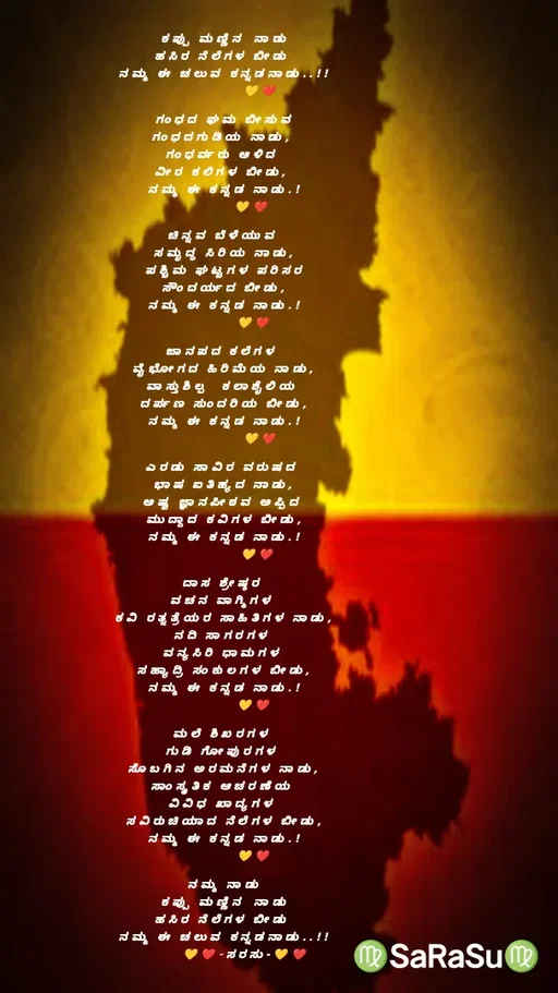 Quote by santhosh kumar - ಕಪ್ಪು ಮಣ್ಣಿನ‌ ನಾಡು
ಹಸಿರ ನೆಲೆಗಳ ಬೀಡು 
ನಮ್ಮ ಈ ಚಲುವ ಕನ್ನಡನಾಡು..!!
            💛❤️

ಗಂಧದ ಘಮ ಬೀಸುವ
ಗಂಧದಗುಡಿಯ ನಾಡು, 
ಗಂಧರ್ವರು ಆಳಿದ 
ವೀರ ಕಲಿಗಳ ಬೀಡು, 
ನಮ್ಮ ಈ ಕನ್ನಡ ನಾಡು.!
         💛❤️

ಚಿನ್ನವ ಬೆಳೆಯುವ 
ಸಮೃದ್ಧ ಸಿರಿಯ ನಾಡು,
ಪಶ್ಚಿಮ ಘಟ್ಟಗಳ ಪರಿಸರ
ಸೌಂದರ್ಯದ ಬೀಡು,
ನಮ್ಮ ಈ ಕನ್ನಡ ನಾಡು.!
          💛❤️

ಜಾನಪದ ಕಲೆಗಳ 
ವೈಭೋಗದ ಹಿರಿಮೆಯ ನಾಡು,
ವಾಸ್ತುಶಿಲ್ಪ‌‌ ಕಲಾಶೈಲಿಯ 
ದರ್ಪಣ ಸುಂದರಿಯ ಬೀಡು,
ನಮ್ಮ ಈ ಕನ್ನಡ ನಾಡು.!
            💛❤️

ಎರಡು ಸಾವಿರ ವರುಷದ 
ಭಾಷ ಐತಿಹ್ಯದ ನಾಡು,
ಅಷ್ಟ ಜ್ಞಾನಪೀಠವ ಅಪ್ಪಿದ 
ಮುದ್ದಾದ ಕವಿಗಳ ಬೀಡು,
ನಮ್ಮ ಈ ಕನ್ನಡ ನಾಡು.!
           💛❤️

ದಾಸ ಶ್ರೇಷ್ಠರ 
ವಚನ ವಾಗ್ಮಿಗಳ 
ಕವಿ ರತ್ನತ್ರೆಯರ ಸಾಹಿತಿಗಳ ನಾಡು,
ನದಿ ಸಾಗರಗಳ 
ವನ್ಯಸಿರಿ ಧಾಮಗಳ 
ಸಹ್ಯಾದ್ರಿ ಸಂಕುಲಗಳ ಬೀಡು,
ನಮ್ಮ ಈ ಕನ್ನಡ ನಾಡು.!
          💛❤️

ಮಲೆ ಶಿಖರಗಳ 
ಗುಡಿ ಗೋಪುರಗಳ 
ಸೊಬಗಿನ ಅರಮನೆಗಳ ನಾಡು,
ಸಾಂಸ್ಕೃತಿಕ ಆಚರಣೆಯ 
ವಿವಿಧ ಖಾದ್ಯಗಳ 
ಸವಿರುಚಿಯಾದ ನೆಲೆಗಳ ಬೀಡು,
ನಮ್ಮ ಈ ಕನ್ನಡ ನಾಡು.!
          💛❤️

ನಮ್ಮ ನಾಡು
ಕಪ್ಪು ಮಣ್ಣಿನ‌ ನಾಡು
ಹಸಿರ ನೆಲೆಗಳ ಬೀಡು 
ನಮ್ಮ ಈ ಚಲುವ ಕನ್ನಡನಾಡು..!!
       💛❤️-ಸರಸು-💛❤️ - Made using Quotes Creator App, Post Maker App