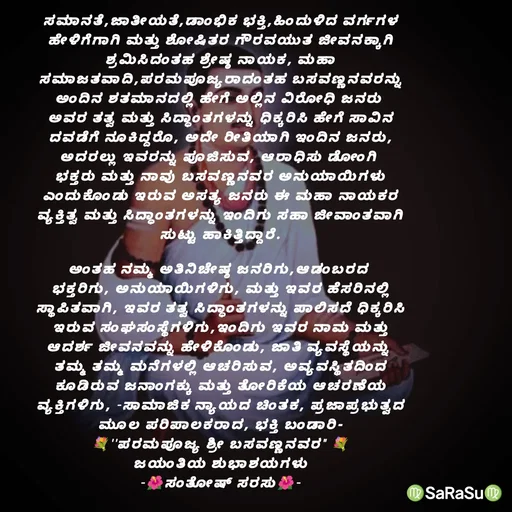 Quote by santhosh kumar - ಸಮಾನತೆ,ಜಾತೀಯತೆ,ಡಾಂಭಿಕ ಭಕ್ತಿ,ಹಿಂದುಳಿದ ವರ್ಗಗಳ
ಹೇಳಿಗೆಗಾಗಿ ಮತ್ತು ಶೋಷಿತರ ಗೌರವಯುತ ಜೀವನಕ್ಕಾಗಿ
ಶ್ರಮಿಸಿದಂತಹ ಶ್ರೇಷ್ಠ ನಾಯಕ, ಮಹಾ
ಸಮಾಜತವಾದಿ,ಪರಮಪೂಜ್ಯರಾದಂತಹ ಬಸವಣ್ಣನವರನ್ನು
ಅಂದಿನ ಶತಮಾನದಲ್ಲಿ ಹೇಗೆ ಅಲ್ಲಿನ ವಿರೋಧಿ ಜನರು 
ಅವರ ತತ್ವ ಮತ್ತು ಸಿದ್ಧಾಂತಗಳನ್ನು ಧಿಕ್ಕರಿಸಿ ಹೇಗೆ ಸಾವಿನ
ದವಡೆಗೆ ನೂಕಿದ್ದರೊ, ಅದೇ ರೀತಿಯಾಗಿ ಇಂದಿನ ಜನರು,
ಅದರಲ್ಲು ಇವರನ್ನು ಪೂಜಿಸುವ, ಆರಾಧಿಸು ಡೋಂಗಿ 
ಭಕ್ತರು ಮತ್ತು ನಾವು ಬಸವಣ್ಣನವರ ಅನುಯಾಯಿಗಳು
ಎಂದುಕೊಂಡು ಇರುವ ಅಸತ್ಯ ಜನರು ಈ ಮಹಾ ನಾಯಕರ
ವ್ಯಕ್ತಿತ್ವ ಮತ್ತು ಸಿದ್ಧಾಂತಗಳನ್ನು ಇಂದಿಗು ಸಹಾ ಜೀವಾಂತವಾಗಿ
ಸುಟ್ಟು ಹಾಕಿತ್ತಿದ್ದಾರೆ.

ಅಂತಹ ನಮ್ಮ ಅತಿನಿಚೇಷ್ಠ ಜನರಿಗು,ಆಡಂಬರದ 
ಭಕ್ತರಿಗು, ಅನುಯಾಯಿಗಳಿಗು, ಮತ್ತು ಇವರ ಹೆಸರಿನಲ್ಲಿ
ಸ್ಥಾಪಿತವಾಗಿ, ಇವರ ತತ್ವ ಸಿದ್ಧಾಂತಗಳನ್ನು ಪಾಲಿಸದೆ ಧಿಕ್ಕರಿಸಿ
ಇರುವ ಸಂಘಸಂಸ್ಥೆಗಳಿಗು,ಇಂದಿಗು ಇವರ ನಾಮ ಮತ್ತು
ಆದರ್ಶ ಜೀವನವನ್ನು ಹೇಳಿಕೊಂಡು, ಜಾತಿ ವ್ಯವಸ್ಥೆಯನ್ನು 
ತಮ್ಮ ತಮ್ಮ ಮನೆಗಳಲ್ಲಿ ಆಚರಿಸುವ, ಅವ್ಯವಸ್ಥಿತದಿಂದ
ಕೂಡಿರುವ ಜನಾಂಗಕ್ಕು ಮತ್ತು ತೋರಿಕೆಯ ಆಚರಣೆಯ
ವ್ಯಕ್ತಿಗಳಿಗು, -ಸಾಮಾಜಿಕ ನ್ಯಾಯದ ಚಿಂತಕ, ಪ್ರಜಾಪ್ರಭುತ್ವದ
ಮೂಲ ಪರಿಪಾಲಕರಾದ, ಭಕ್ತಿ ಬಂಡಾರಿ-
💐''ಪರಮಪೂಜ್ಯ ಶ್ರೀ ಬಸವಣ್ಣನವರ" 💐
ಜಯಂತಿಯ ಶುಭಾಶಯಗಳು
-🌺ಸಂತೋಷ್ ಸರಸು🌺- - Made using Quotes Creator App, Post Maker App