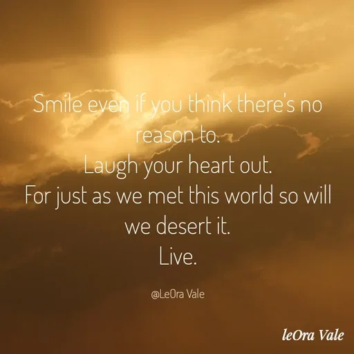 Quote by Leora Vale - Smile even if you think there's no reason to.
Laugh your heart out.
For just as we met this world so will we desert it.
Live.

@LeOra Vale - Made using Quotes Creator App, Post Maker App