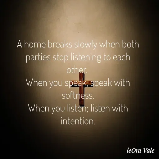 Quote by Leora Vale - A home breaks slowly when both parties stop listening to each other. 
When you speak; speak with softness.
When you listen; listen with intention.




@LeOra Vale - Made using Quotes Creator App, Post Maker App