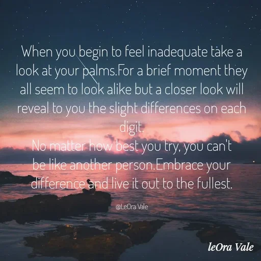 Quote by Leora Vale - When you begin to feel inadequate take a look at your palms.For a brief moment they all seem to look alike but a closer look will reveal to you the slight differences on each digit.
No matter how best you try, you can't be like another person.Embrace your difference and live it out to the fullest.

@LeOra Vale - Made using Quotes Creator App, Post Maker App