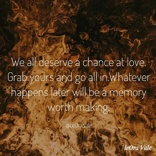 Quote by Leora Vale - We all deserve a chance at love. Grab yours and go all in.Whatever happens later will be a memory worth making.

@LeOra Vale - Made using Quotes Creator App, Post Maker App