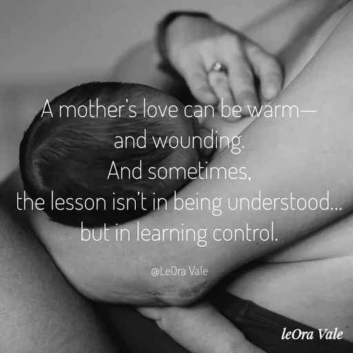Quote by Leora Vale - A mother’s love can be warm—
and wounding.
And sometimes,
the lesson isn’t in being understood…
but in learning control.

@LeOra Vale - Made using Quotes Creator App, Post Maker App