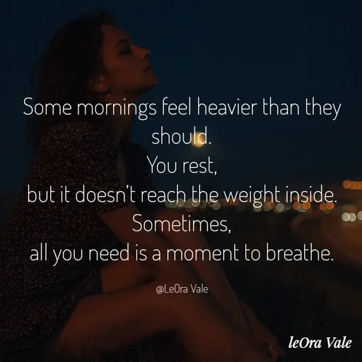 Quote by Leora Vale - Some mornings feel heavier than they should.
You rest,
but it doesn’t reach the weight inside.
Sometimes,
all you need is a moment to breathe.

@LeOra Vale - Made using Quotes Creator App, Post Maker App